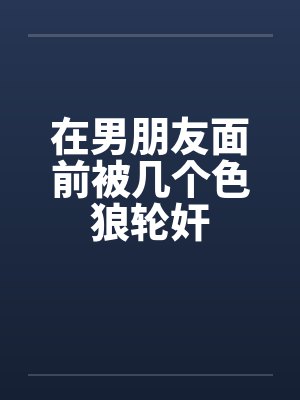 在男朋友面前被几个色狼轮奸 在男朋友面前被几个色狼轮奸
