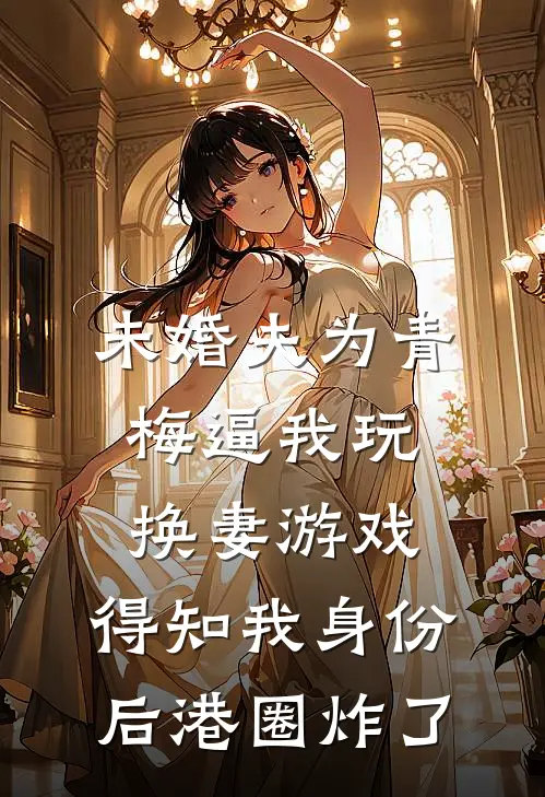 未婚夫为青梅逼我玩换妻游戏，得知我身份后港圈炸了